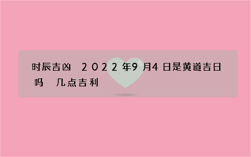 时辰吉凶 2022年9月4日是黄道吉日吗 几点吉利